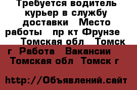 Требуется водитель-курьер в службу доставки › Место работы ­ пр-кт Фрунзе 103 - Томская обл., Томск г. Работа » Вакансии   . Томская обл.,Томск г.